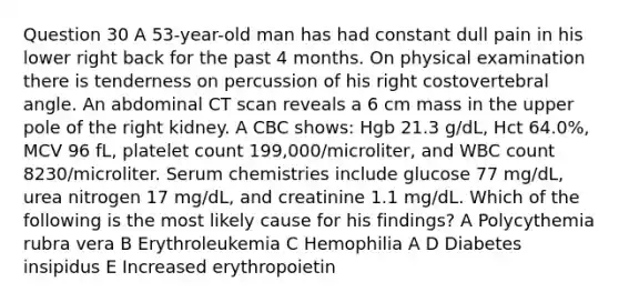 Question 30 A 53-year-old man has had constant dull pain in his lower right back for the past 4 months. On physical examination there is tenderness on percussion of his right costovertebral angle. An abdominal CT scan reveals a 6 cm mass in the upper pole of the right kidney. A CBC shows: Hgb 21.3 g/dL, Hct 64.0%, MCV 96 fL, platelet count 199,000/microliter, and WBC count 8230/microliter. Serum chemistries include glucose 77 mg/dL, urea nitrogen 17 mg/dL, and creatinine 1.1 mg/dL. Which of the following is the most likely cause for his findings? A Polycythemia rubra vera B Erythroleukemia C Hemophilia A D Diabetes insipidus E Increased erythropoietin