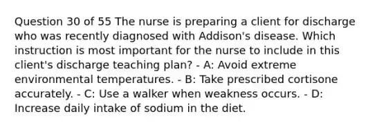 Question 30 of 55 The nurse is preparing a client for discharge who was recently diagnosed with Addison's disease. Which instruction is most important for the nurse to include in this client's discharge teaching plan? - A: Avoid extreme environmental temperatures. - B: Take prescribed cortisone accurately. - C: Use a walker when weakness occurs. - D: Increase daily intake of sodium in the diet.