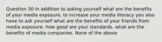 Question 30 In addition to asking yourself what are the benefits of your media exposure, to increase your media literacy you also have to ask yourself what are the benefits of your friends from media exposure. how good are your standards. what are the benefits of media companies. None of the above