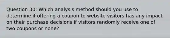 Question 30: Which analysis method should you use to determine if offering a coupon to website visitors has any impact on their purchase decisions if visitors randomly receive one of two coupons or none?