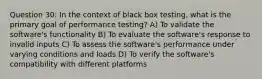 Question 30: In the context of black box testing, what is the primary goal of performance testing? A) To validate the software's functionality B) To evaluate the software's response to invalid inputs C) To assess the software's performance under varying conditions and loads D) To verify the software's compatibility with different platforms