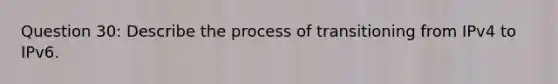 Question 30: Describe the process of transitioning from IPv4 to IPv6.