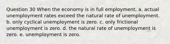 Question 30 When the economy is in full employment, a. actual unemployment rates exceed the natural rate of unemployment. b. only cyclical unemployment is zero. c. only frictional unemployment is zero. d. the natural rate of unemployment is zero. e. unemployment is zero.