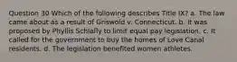 Question 30 Which of the following describes Title IX? a. The law came about as a result of Griswold v. Connecticut. b. It was proposed by Phyllis Schlafly to limit equal pay legislation. c. It called for the government to buy the homes of Love Canal residents. d. The legislation benefited women athletes.