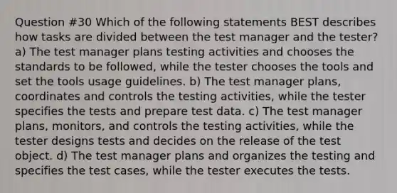 Question #30 Which of the following statements BEST describes how tasks are divided between the test manager and the tester? a) The test manager plans testing activities and chooses the standards to be followed, while the tester chooses the tools and set the tools usage guidelines. b) The test manager plans, coordinates and controls the testing activities, while the tester specifies the tests and prepare test data. c) The test manager plans, monitors, and controls the testing activities, while the tester designs tests and decides on the release of the test object. d) The test manager plans and organizes the testing and specifies the test cases, while the tester executes the tests.