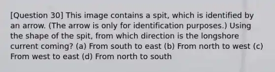 [Question 30] This image contains a spit, which is identified by an arrow. (The arrow is only for identification purposes.) Using the shape of the spit, from which direction is the longshore current coming? (a) From south to east (b) From north to west (c) From west to east (d) From north to south