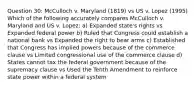 Question 30: McCulloch v. Maryland (1819) vs US v. Lopez (1995) Which of the following accurately compares McCulloch v. Maryland and US v. Lopez: a) Expanded state's rights vs Expanded federal power b) Ruled that Congress could establish a national bank vs Expanded the right to bear arms c) Established that Congress has implied powers because of the commerce clause vs Limited congressional use of the commerce clause d) States cannot tax the federal government because of the supremacy clause vs Used the Tenth Amendment to reinforce state power within a federal system