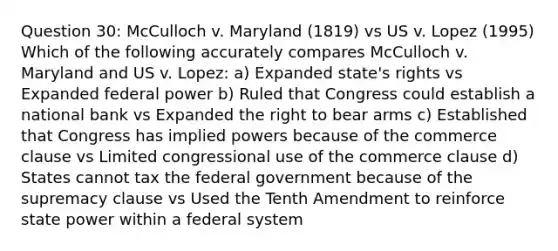 Question 30: McCulloch v. Maryland (1819) vs US v. Lopez (1995) Which of the following accurately compares McCulloch v. Maryland and US v. Lopez: a) Expanded state's rights vs Expanded federal power b) Ruled that Congress could establish a national bank vs Expanded the right to bear arms c) Established that Congress has implied powers because of the commerce clause vs Limited congressional use of the commerce clause d) States cannot tax the federal government because of the supremacy clause vs Used the Tenth Amendment to reinforce state power within a federal system