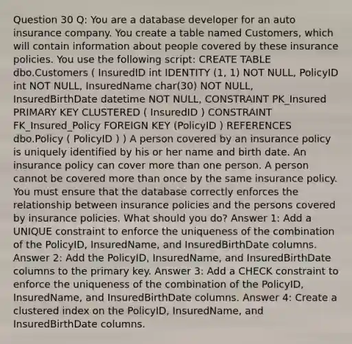 Question 30 Q: You are a database developer for an auto insurance company. You create a table named Customers, which will contain information about people covered by these insurance policies. You use the following script: CREATE TABLE dbo.Customers ( InsuredID int IDENTITY (1, 1) NOT NULL, PolicyID int NOT NULL, InsuredName char(30) NOT NULL, InsuredBirthDate datetime NOT NULL, CONSTRAINT PK_Insured PRIMARY KEY CLUSTERED ( InsuredID ) CONSTRAINT FK_Insured_Policy FOREIGN KEY (PolicyID ) REFERENCES dbo.Policy ( PolicyID ) ) A person covered by an insurance policy is uniquely identified by his or her name and birth date. An insurance policy can cover more than one person. A person cannot be covered more than once by the same insurance policy. You must ensure that the database correctly enforces the relationship between insurance policies and the persons covered by insurance policies. What should you do? Answer 1: Add a UNIQUE constraint to enforce the uniqueness of the combination of the PolicyID, InsuredName, and InsuredBirthDate columns. Answer 2: Add the PolicyID, InsuredName, and InsuredBirthDate columns to the primary key. Answer 3: Add a CHECK constraint to enforce the uniqueness of the combination of the PolicyID, InsuredName, and InsuredBirthDate columns. Answer 4: Create a clustered index on the PolicyID, InsuredName, and InsuredBirthDate columns.