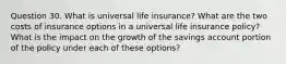 Question 30. What is universal life insurance? What are the two costs of insurance options in a universal life insurance policy? What is the impact on the growth of the savings account portion of the policy under each of these options?