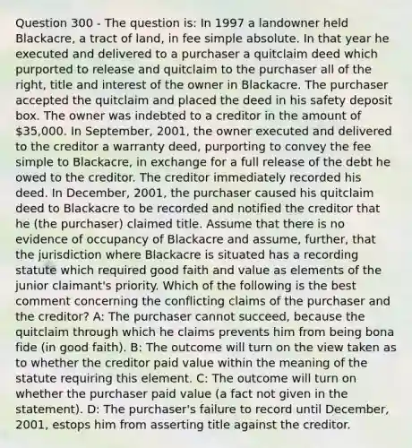 Question 300 - The question is: In 1997 a landowner held Blackacre, a tract of land, in fee simple absolute. In that year he executed and delivered to a purchaser a quitclaim deed which purported to release and quitclaim to the purchaser all of the right, title and interest of the owner in Blackacre. The purchaser accepted the quitclaim and placed the deed in his safety deposit box. The owner was indebted to a creditor in the amount of 35,000. In September, 2001, the owner executed and delivered to the creditor a warranty deed, purporting to convey the fee simple to Blackacre, in exchange for a full release of the debt he owed to the creditor. The creditor immediately recorded his deed. In December, 2001, the purchaser caused his quitclaim deed to Blackacre to be recorded and notified the creditor that he (the purchaser) claimed title. Assume that there is no evidence of occupancy of Blackacre and assume, further, that the jurisdiction where Blackacre is situated has a recording statute which required good faith and value as elements of the junior claimant's priority. Which of the following is the best comment concerning the conflicting claims of the purchaser and the creditor? A: The purchaser cannot succeed, because the quitclaim through which he claims prevents him from being bona fide (in good faith). B: The outcome will turn on the view taken as to whether the creditor paid value within the meaning of the statute requiring this element. C: The outcome will turn on whether the purchaser paid value (a fact not given in the statement). D: The purchaser's failure to record until December, 2001, estops him from asserting title against the creditor.