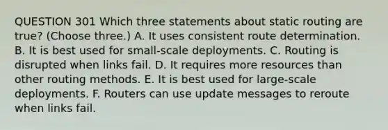 QUESTION 301 Which three statements about static routing are true? (Choose three.) A. It uses consistent route determination. B. It is best used for small-scale deployments. C. Routing is disrupted when links fail. D. It requires more resources than other routing methods. E. It is best used for large-scale deployments. F. Routers can use update messages to reroute when links fail.