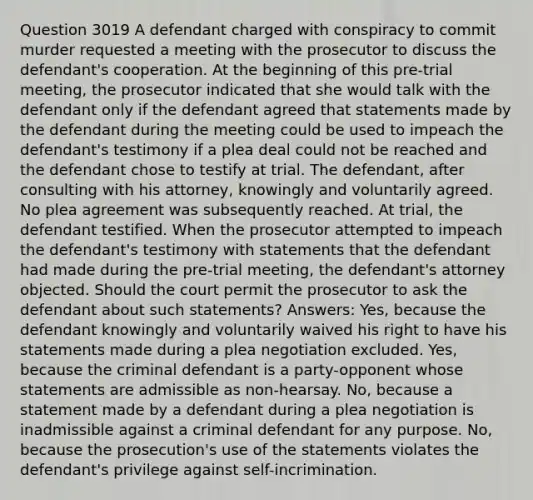 Question 3019 A defendant charged with conspiracy to commit murder requested a meeting with the prosecutor to discuss the defendant's cooperation. At the beginning of this pre-trial meeting, the prosecutor indicated that she would talk with the defendant only if the defendant agreed that statements made by the defendant during the meeting could be used to impeach the defendant's testimony if a plea deal could not be reached and the defendant chose to testify at trial. The defendant, after consulting with his attorney, knowingly and voluntarily agreed. No plea agreement was subsequently reached. At trial, the defendant testified. When the prosecutor attempted to impeach the defendant's testimony with statements that the defendant had made during the pre-trial meeting, the defendant's attorney objected. Should the court permit the prosecutor to ask the defendant about such statements? Answers: Yes, because the defendant knowingly and voluntarily waived his right to have his statements made during a plea negotiation excluded. Yes, because the criminal defendant is a party-opponent whose statements are admissible as non-hearsay. No, because a statement made by a defendant during a plea negotiation is inadmissible against a criminal defendant for any purpose. No, because the prosecution's use of the statements violates the defendant's privilege against self-incrimination.