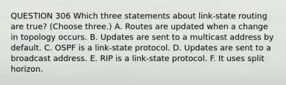 QUESTION 306 Which three statements about link-state routing are true? (Choose three.) A. Routes are updated when a change in topology occurs. B. Updates are sent to a multicast address by default. C. OSPF is a link-state protocol. D. Updates are sent to a broadcast address. E. RIP is a link-state protocol. F. It uses split horizon.