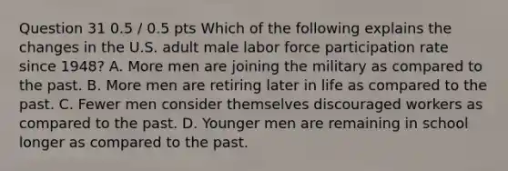 Question 31 0.5 / 0.5 pts Which of the following explains the changes in the U.S. adult male labor force participation rate since 1948? A. More men are joining the military as compared to the past. B. More men are retiring later in life as compared to the past. C. Fewer men consider themselves discouraged workers as compared to the past. D. Younger men are remaining in school longer as compared to the past.