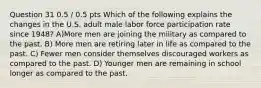 Question 31 0.5 / 0.5 pts Which of the following explains the changes in the U.S. adult male labor force participation rate since 1948? A)More men are joining the military as compared to the past. B) More men are retiring later in life as compared to the past. C) Fewer men consider themselves discouraged workers as compared to the past. D) Younger men are remaining in school longer as compared to the past.