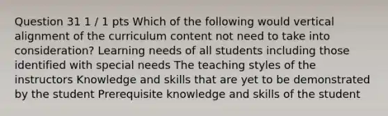 Question 31 1 / 1 pts Which of the following would vertical alignment of the curriculum content not need to take into consideration? Learning needs of all students including those identified with special needs The teaching styles of the instructors Knowledge and skills that are yet to be demonstrated by the student Prerequisite knowledge and skills of the student