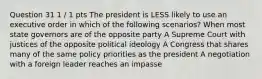 Question 31 1 / 1 pts The president is LESS likely to use an executive order in which of the following scenarios? When most state governors are of the opposite party A Supreme Court with justices of the opposite political ideology A Congress that shares many of the same policy priorities as the president A negotiation with a foreign leader reaches an impasse