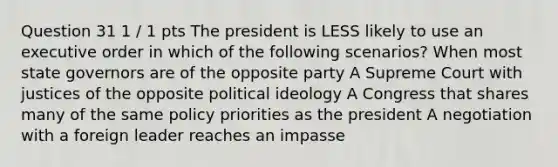 Question 31 1 / 1 pts The president is LESS likely to use an executive order in which of the following scenarios? When most state governors are of the opposite party A Supreme Court with justices of the opposite political ideology A Congress that shares many of the same policy priorities as the president A negotiation with a foreign leader reaches an impasse