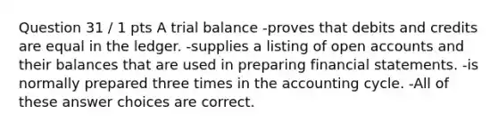 Question 31 / 1 pts A trial balance -proves that debits and credits are equal in the ledger. -supplies a listing of open accounts and their balances that are used in preparing financial statements. -is normally prepared three times in the accounting cycle. -All of these answer choices are correct.