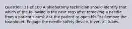 Question: 31 of 100 A phlebotomy technician should identify that which of the following is the next step after removing a needle from a patlent's arm? Ask the patient to open his fist Remove the tourniquet. Engage the needle safety device, Invert all tubes.