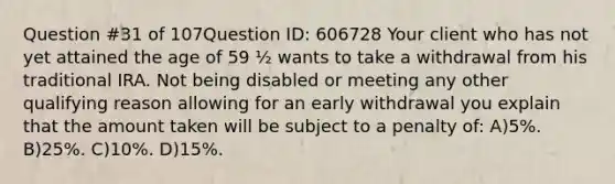 Question #31 of 107Question ID: 606728 Your client who has not yet attained the age of 59 ½ wants to take a withdrawal from his traditional IRA. Not being disabled or meeting any other qualifying reason allowing for an early withdrawal you explain that the amount taken will be subject to a penalty of: A)5%. B)25%. C)10%. D)15%.