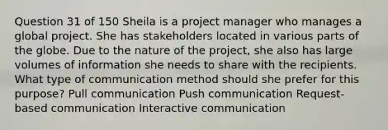 Question 31 of 150 Sheila is a project manager who manages a global project. She has stakeholders located in various parts of the globe. Due to the nature of the project, she also has large volumes of information she needs to share with the recipients. What type of communication method should she prefer for this purpose? Pull communication Push communication Request-based communication Interactive communication