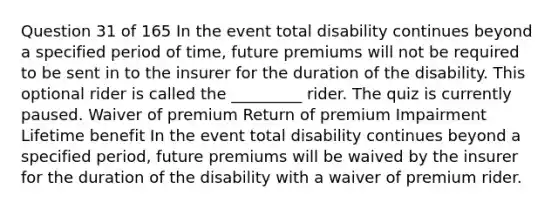 Question 31 of 165 In the event total disability continues beyond a specified period of time, future premiums will not be required to be sent in to the insurer for the duration of the disability. This optional rider is called the _________ rider. The quiz is currently paused. Waiver of premium Return of premium Impairment Lifetime benefit In the event total disability continues beyond a specified period, future premiums will be waived by the insurer for the duration of the disability with a waiver of premium rider.