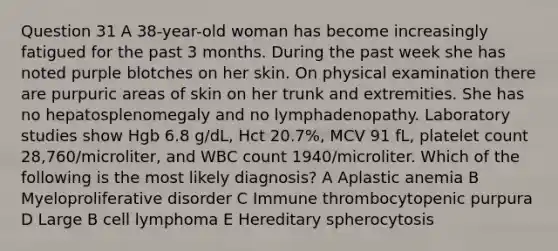 Question 31 A 38-year-old woman has become increasingly fatigued for the past 3 months. During the past week she has noted purple blotches on her skin. On physical examination there are purpuric areas of skin on her trunk and extremities. She has no hepatosplenomegaly and no lymphadenopathy. Laboratory studies show Hgb 6.8 g/dL, Hct 20.7%, MCV 91 fL, platelet count 28,760/microliter, and WBC count 1940/microliter. Which of the following is the most likely diagnosis? A Aplastic anemia B Myeloproliferative disorder C Immune thrombocytopenic purpura D Large B cell lymphoma E Hereditary spherocytosis