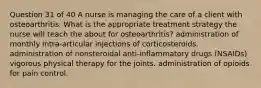 Question 31 of 40 A nurse is managing the care of a client with osteoarthritis. What is the appropriate treatment strategy the nurse will teach the about for osteoarthritis? administration of monthly intra-articular injections of corticosteroids. administration of nonsteroidal anti-inflammatory drugs (NSAIDs) vigorous physical therapy for the joints. administration of opioids for pain control.