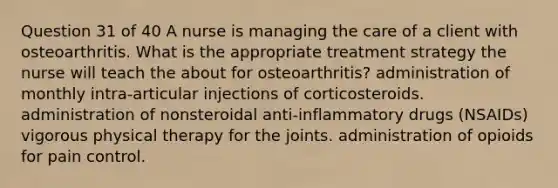 Question 31 of 40 A nurse is managing the care of a client with osteoarthritis. What is the appropriate treatment strategy the nurse will teach the about for osteoarthritis? administration of monthly intra-articular injections of corticosteroids. administration of nonsteroidal anti-inflammatory drugs (NSAIDs) vigorous physical therapy for the joints. administration of opioids for pain control.