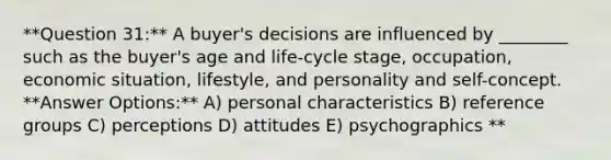 **Question 31:** A buyer's decisions are influenced by ________ such as the buyer's age and life-cycle stage, occupation, economic situation, lifestyle, and personality and self-concept. **Answer Options:** A) personal characteristics B) reference groups C) perceptions D) attitudes E) psychographics **