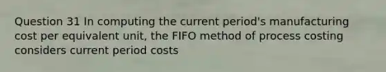 Question 31 In computing the current period's manufacturing cost per equivalent unit, the FIFO method of process costing considers current period costs