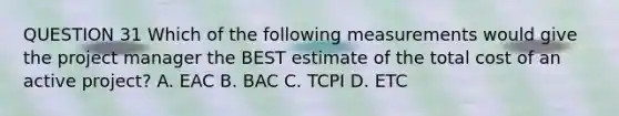 QUESTION 31 Which of the following measurements would give the project manager the BEST estimate of the total cost of an active project? A. EAC B. BAC C. TCPI D. ETC