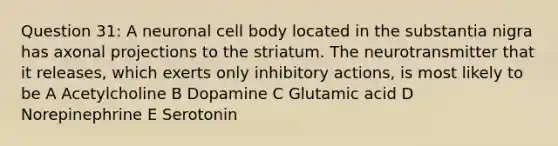 Question 31: A neuronal cell body located in the substantia nigra has axonal projections to the striatum. The neurotransmitter that it releases, which exerts only inhibitory actions, is most likely to be A Acetylcholine B Dopamine C Glutamic acid D Norepinephrine E Serotonin