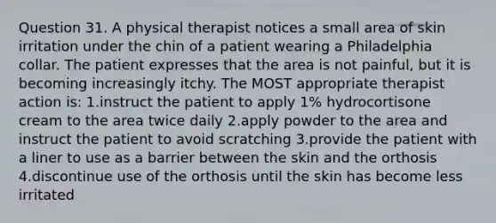 Question 31. A physical therapist notices a small area of skin irritation under the chin of a patient wearing a Philadelphia collar. The patient expresses that the area is not painful, but it is becoming increasingly itchy. The MOST appropriate therapist action is: 1.instruct the patient to apply 1% hydrocortisone cream to the area twice daily 2.apply powder to the area and instruct the patient to avoid scratching 3.provide the patient with a liner to use as a barrier between the skin and the orthosis 4.discontinue use of the orthosis until the skin has become less irritated