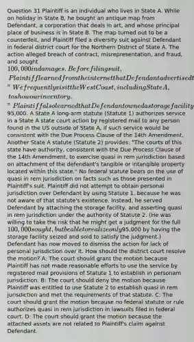 Question 31 Plaintiff is an individual who lives in State A. While on holiday in State B, he bought an antique map from Defendant, a corporation that deals in art, and whose principal place of business is in State B. The map turned out to be a counterfeit, and Plaintiff filed a diversity suit against Defendant in federal district court for the Northern District of State A. The action alleged breach of contract, misrepresentation, and fraud, and sought 100,000 in damages. Before filing suit, Plaintiff learned from the internet that Defendant advertised the fact that "We frequently visit the West Coast, including State A, to show our inventory." Plaintiff also learned that Defendant owned a storage facility in State A valued at95,000. A State A long-arm statute (Statute 1) authorizes service in a State A state court action by registered mail to any person found in the US outside of State A, if such service would be consistent with the Due Process Clause of the 14th Amendment. Another State A statute (Statute 2) provides: "The courts of this state have authority, consistent with the Due Process Clause of the 14th Amendment, to exercise quasi in rem jurisdiction based on attachment of the defendant's tangible or intangible property located within this state." No federal statute bears on the use of quasi in rem jurisdiction on facts such as those presented in Plaintiff's suit. Plaintiff did not attempt to obtain personal jurisdiction over Defendant by using Statute 1, because he was not aware of that statute's existence. Instead, he served Defendant by attaching the storage facility, and asserting quasi in rem jurisdiction under the authority of Statute 2. (He was willing to take the risk that he might get a judgment for the full 100,000 sought, but be able to realize only95,000 by having the storage facility seized and sold to satisfy the judgment.) Defendant has now moved to dismiss the action for lack of personal jurisdiction over it. How should the district court resolve the motion? A: The court should grant the motion because Plaintiff has not made reasonable efforts to use the service by registered mail provisions of Statute 1 to establish in personam jurisdiction. B: The court should deny the motion because Plaintiff was entitled to use Statute 2 to establish quasi in rem jurisdiction and met the requirements of that statute. C: The court should grant the motion because no federal statute or rule authorizes quasi in rem jurisdiction in lawsuits filed in federal court. D: The court should grant the motion because the attached assets are not related to Plaintiff's claim against Defendant.