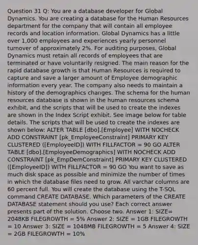 Question 31 Q: You are a database developer for Global Dynamics. You are creating a database for the Human Resources department for the company that will contain all employee records and location information. Global Dynamics has a little over 1,000 employees and experiences yearly personnel turnover of approximately 2%. For auditing purposes, Global Dynamics must retain all records of employees that are terminated or have voluntarily resigned. The main reason for the rapid database growth is that Human Resources is required to capture and save a larger amount of Employee demographic information every year. The company also needs to maintain a history of the demographics changes. The schema for the human resources database is shown in the human resources schema exhibit, and the scripts that will be used to create the indexes are shown in the Index Script exhibit. See image below for table details. The scripts that will be used to create the indexes are shown below: ALTER TABLE [dbo].[Employee] WITH NOCHECK ADD CONSTRAINT [pk_EmployeeConstraint] PRIMARY KEY CLUSTERED ([EmployeeID]) WITH FILLFACTOR = 90 GO ALTER TABLE [dbo].[EmployeeDemographics] WITH NOCHECK ADD CONSTRAINT [pk_EmpDemConstraint] PRIMARY KEY CLUSTERED ([EmployeeID]) WITH FILLFACTOR = 90 GO You want to save as much disk space as possible and minimize the number of times in which the database files need to grow. All varchar columns are 60 percent full. You will create the database using the T-SQL command CREATE DATABASE. Which parameters of the CREATE DATABASE statement should you use? Each correct answer presents part of the solution. Choose two. Answer 1: SIZE= 2048KB FILEGROWTH = 5% Answer 2: SIZE = 1GB FILEGROWTH = 10 Answer 3: SIZE = 1048MB FILEGROWTH = 5 Answer 4: SIZE = 2GB FILEGROWTH = 10%