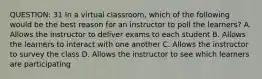 QUESTION: 31 In a virtual classroom, which of the following would be the best reason for an instructor to poll the learners? A. Allows the instructor to deliver exams to each student B. Allows the learners to interact with one another C. Allows the instructor to survey the class D. Allows the instructor to see which learners are participating