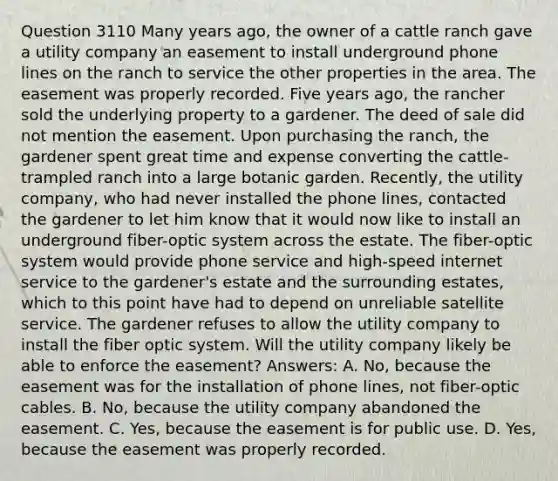 Question 3110 Many years ago, the owner of a cattle ranch gave a utility company an easement to install underground phone lines on the ranch to service the other properties in the area. The easement was properly recorded. Five years ago, the rancher sold the underlying property to a gardener. The deed of sale did not mention the easement. Upon purchasing the ranch, the gardener spent great time and expense converting the cattle-trampled ranch into a large botanic garden. Recently, the utility company, who had never installed the phone lines, contacted the gardener to let him know that it would now like to install an underground fiber-optic system across the estate. The fiber-optic system would provide phone service and high-speed internet service to the gardener's estate and the surrounding estates, which to this point have had to depend on unreliable satellite service. The gardener refuses to allow the utility company to install the fiber optic system. Will the utility company likely be able to enforce the easement? Answers: A. No, because the easement was for the installation of phone lines, not fiber-optic cables. B. No, because the utility company abandoned the easement. C. Yes, because the easement is for public use. D. Yes, because the easement was properly recorded.