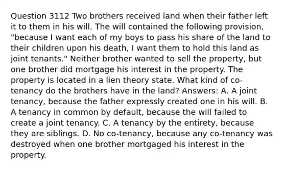 Question 3112 Two brothers received land when their father left it to them in his will. The will contained the following provision, "because I want each of my boys to pass his share of the land to their children upon his death, I want them to hold this land as joint tenants." Neither brother wanted to sell the property, but one brother did mortgage his interest in the property. The property is located in a lien theory state. What kind of co-tenancy do the brothers have in the land? Answers: A. A joint tenancy, because the father expressly created one in his will. B. A tenancy in common by default, because the will failed to create a joint tenancy. C. A tenancy by the entirety, because they are siblings. D. No co-tenancy, because any co-tenancy was destroyed when one brother mortgaged his interest in the property.