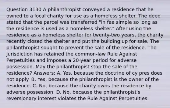 Question 3130 A philanthropist conveyed a residence that he owned to a local charity for use as a homeless shelter. The deed stated that the parcel was transferred "in fee simple so long as the residence is used as a homeless shelter." After using the residence as a homeless shelter for twenty-two years, the charity recently closed the shelter and put the building up for sale. The philanthropist sought to prevent the sale of the residence. The jurisdiction has retained the common-law Rule Against Perpetuities and imposes a 20-year period for adverse possession. May the philanthropist stop the sale of the residence? Answers: A. Yes, because the doctrine of cy pres does not apply. B. Yes, because the philanthropist is the owner of the residence. C. No, because the charity owns the residence by adverse possession. D. No, because the philanthropist's reversionary interest violates the Rule Against Perpetuities.