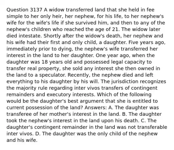 Question 3137 A widow transferred land that she held in fee simple to her only heir, her nephew, for his life, to her nephew's wife for the wife's life if she survived him, and then to any of the nephew's children who reached the age of 21. The widow later died intestate. Shortly after the widow's death, her nephew and his wife had their first and only child, a daughter. Five years ago, immediately prior to dying, the nephew's wife transferred her interest in the land to her daughter. One year ago, when the daughter was 18 years old and possessed legal capacity to transfer real property, she sold any interest she then owned in the land to a speculator. Recently, the nephew died and left everything to his daughter by his will. The jurisdiction recognizes the majority rule regarding inter vivos transfers of contingent remainders and executory interests. Which of the following would be the daughter's best argument that she is entitled to current possession of the land? Answers: A. The daughter was transferee of her mother's interest in the land. B. The daughter took the nephew's interest in the land upon his death. C. The daughter's contingent remainder in the land was not transferable inter vivos. D. The daughter was the only child of the nephew and his wife.