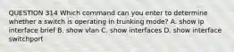 QUESTION 314 Which command can you enter to determine whether a switch is operating in trunking mode? A. show ip interface brief B. show vlan C. show interfaces D. show interface switchport