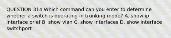 QUESTION 314 Which command can you enter to determine whether a switch is operating in trunking mode? A. show ip interface brief B. show vlan C. show interfaces D. show interface switchport