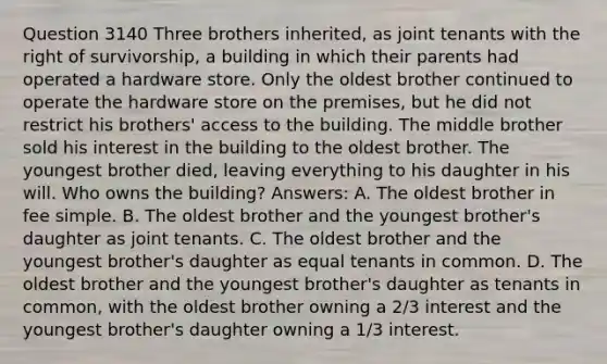 Question 3140 Three brothers inherited, as joint tenants with the right of survivorship, a building in which their parents had operated a hardware store. Only the oldest brother continued to operate the hardware store on the premises, but he did not restrict his brothers' access to the building. The middle brother sold his interest in the building to the oldest brother. The youngest brother died, leaving everything to his daughter in his will. Who owns the building? Answers: A. The oldest brother in fee simple. B. The oldest brother and the youngest brother's daughter as joint tenants. C. The oldest brother and the youngest brother's daughter as equal tenants in common. D. The oldest brother and the youngest brother's daughter as tenants in common, with the oldest brother owning a 2/3 interest and the youngest brother's daughter owning a 1/3 interest.