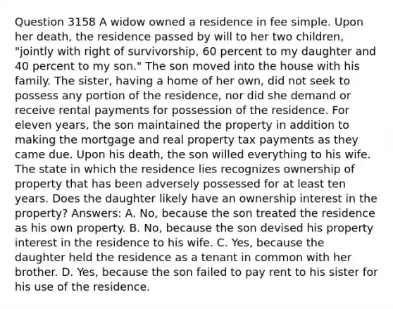 Question 3158 A widow owned a residence in fee simple. Upon her death, the residence passed by will to her two children, "jointly with right of survivorship, 60 percent to my daughter and 40 percent to my son." The son moved into the house with his family. The sister, having a home of her own, did not seek to possess any portion of the residence, nor did she demand or receive rental payments for possession of the residence. For eleven years, the son maintained the property in addition to making the mortgage and real property tax payments as they came due. Upon his death, the son willed everything to his wife. The state in which the residence lies recognizes ownership of property that has been adversely possessed for at least ten years. Does the daughter likely have an ownership interest in the property? Answers: A. No, because the son treated the residence as his own property. B. No, because the son devised his property interest in the residence to his wife. C. Yes, because the daughter held the residence as a tenant in common with her brother. D. Yes, because the son failed to pay rent to his sister for his use of the residence.