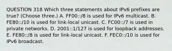 QUESTION 318 Which three statements about IPv6 prefixes are true? (Choose three.) A. FF00::/8 is used for IPv6 multicast. B. FE80::/10 is used for link-local unicast. C. FC00::/7 is used in private networks. D. 2001::1/127 is used for loopback addresses. E. FE80::/8 is used for link-local unicast. F. FEC0::/10 is used for IPv6 broadcast.