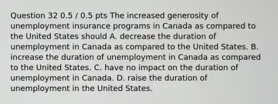 Question 32 0.5 / 0.5 pts The increased generosity of unemployment insurance programs in Canada as compared to the United States should A. decrease the duration of unemployment in Canada as compared to the United States. B. increase the duration of unemployment in Canada as compared to the United States. C. have no impact on the duration of unemployment in Canada. D. raise the duration of unemployment in the United States.