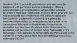 Question 32 1 / 1 pts A 45-year-old man who was recently diagnosed with pernicious anemia is started on lifelong administration of cyanocobalamin. Which of the following describes a molecular mechanism of action of this drug that will help to alleviate the symptoms of this patient's condition? Participates in the transfer of a methyl group from N5-methyltetrahydrofolate to homocysteine Participates in the conversion of folic acid to dihydrofolate Stimulates the production and secretion of extrinsic factor Stimulates the production and secretion of intrinsic factor Participates in the conversion of dihydrofolate to tetrahydrofolate Participates in the transfer of a methyl group from N5-methyltetrahydrofolate to L-methylmalonyl-CoA